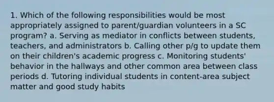 1. Which of the following responsibilities would be most appropriately assigned to parent/guardian volunteers in a SC program? a. Serving as mediator in conflicts between students, teachers, and administrators b. Calling other p/g to update them on their children's academic progress c. Monitoring students' behavior in the hallways and other common area between class periods d. Tutoring individual students in content-area subject matter and good study habits