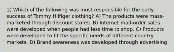 1) Which of the following was most responsible for the early success of Tommy Hilfiger clothing? A) The products were mass-marketed through discount stores. B) Internet mail-order sales were developed when people had less time to shop. C) Products were developed to fit the specific needs of different country markets. D) Brand awareness was developed through advertising