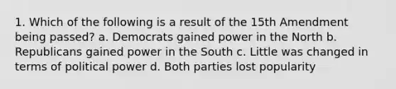 1. Which of the following is a result of the 15th Amendment being passed? a. Democrats gained power in the North b. Republicans gained power in the South c. Little was changed in terms of political power d. Both parties lost popularity