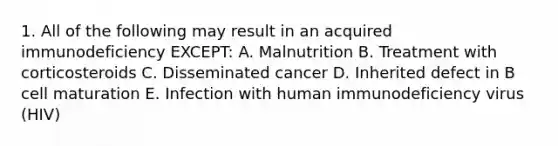 1. All of the following may result in an acquired immunodeficiency EXCEPT: A. Malnutrition B. Treatment with corticosteroids C. Disseminated cancer D. Inherited defect in B cell maturation E. Infection with human immunodeficiency virus (HIV)