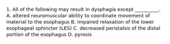 1. All of the following may result in dysphagia except __________. A. altered neuromuscular ability to coordinate movement of material to the esophagus B. impaired relaxation of the lower esophageal sphincter (LES) C. decreased peristalsis of the distal portion of the esophagus D. pyrosis