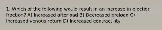 1. Which of the following would result in an increase in ejection fraction? A) Increased afterload B) Decreased preload C) Increased venous return D) Increased contractility