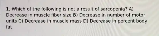 1. Which of the following is not a result of sarcopenia? A) Decrease in muscle fiber size B) Decrease in number of motor units C) Decrease in muscle mass D) Decrease in percent body fat