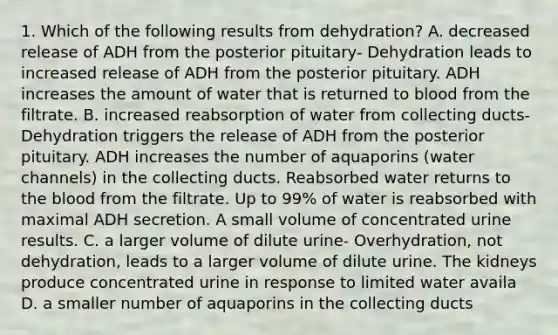 1. Which of the following results from dehydration? A. decreased release of ADH from the posterior pituitary- Dehydration leads to increased release of ADH from the posterior pituitary. ADH increases the amount of water that is returned to blood from the filtrate. B. increased reabsorption of water from collecting ducts- Dehydration triggers the release of ADH from the posterior pituitary. ADH increases the number of aquaporins (water channels) in the collecting ducts. Reabsorbed water returns to <a href='https://www.questionai.com/knowledge/k7oXMfj7lk-the-blood' class='anchor-knowledge'>the blood</a> from the filtrate. Up to 99% of water is reabsorbed with maximal ADH secretion. A small volume of concentrated urine results. C. a larger volume of dilute urine- Overhydration, not dehydration, leads to a larger volume of dilute urine. The kidneys produce concentrated urine in response to limited water availa D. a smaller number of aquaporins in the collecting ducts