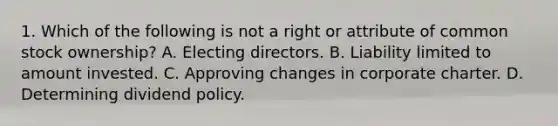 1. Which of the following is not a right or attribute of common stock ownership? A. Electing directors. B. Liability limited to amount invested. C. Approving changes in corporate charter. D. Determining dividend policy.