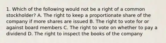 1. Which of the following would not be a right of a common stockholder? A. The right to keep a proportionate share of the company if more shares are issued B. <a href='https://www.questionai.com/knowledge/kr9tEqZQot-the-right-to-vote' class='anchor-knowledge'>the right to vote</a> for or against board members C. The right to vote on whether to pay a dividend D. The right to inspect the books of the company