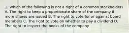 1. Which of the following is not a right of a common stockholder? A. The right to keep a proportionate share of the company if more shares are issued B. The right to vote for or against board members C. The right to vote on whether to pay a dividend D. The right to inspect the books of the company