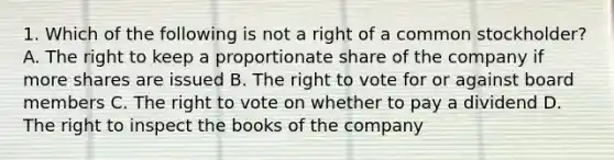 1. Which of the following is not a right of a common stockholder? A. The right to keep a proportionate share of the company if more shares are issued B. The right to vote for or against board members C. The right to vote on whether to pay a dividend D. The right to inspect the books of the company