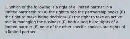 1. Which of the following is a right of a limited partner in a limited partnership: (A) the right to see the partnership books (B) the right to make hiring decisions (C) the right to take an active role in managing the business (D) both a and b are rights of a limited partner (E) none of the other specific choices are rights of a limited partner