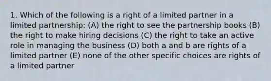 1. Which of the following is a right of a limited partner in a limited partnership: (A) the right to see the partnership books (B) the right to make hiring decisions (C) the right to take an active role in managing the business (D) both a and b are rights of a limited partner (E) none of the other specific choices are rights of a limited partner