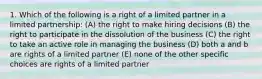 1. Which of the following is a right of a limited partner in a limited partnership: (A) the right to make hiring decisions (B) the right to participate in the dissolution of the business (C) the right to take an active role in managing the business (D) both a and b are rights of a limited partner (E) none of the other specific choices are rights of a limited partner