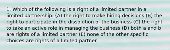 1. Which of the following is a right of a limited partner in a limited partnership: (A) the right to make hiring decisions (B) the right to participate in the dissolution of the business (C) the right to take an active role in managing the business (D) both a and b are rights of a limited partner (E) none of the other specific choices are rights of a limited partner