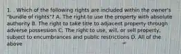 1. . Which of the following rights are included within the owner's "bundle of rights"? A. The right to use the property with absolute authority B. The right to take title to adjacent property through adverse possession C. The right to use, will, or sell property, subject to encumbrances and public restrictions D. All of the above