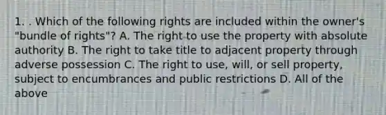 1. . Which of the following rights are included within the owner's "bundle of rights"? A. The right to use the property with absolute authority B. The right to take title to adjacent property through adverse possession C. The right to use, will, or sell property, subject to encumbrances and public restrictions D. All of the above