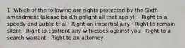 1. Which of the following are rights protected by the Sixth amendment (please bold/highlight all that apply): · Right to a speedy and public trial · Right an impartial jury · Right to remain silent · Right to confront any witnesses against you · Right to a search warrant · Right to an attorney