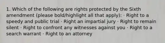 1. Which of the following are rights protected by the Sixth amendment (please bold/highlight all that apply): · Right to a speedy and public trial · Right an impartial jury · Right to remain silent · Right to confront any witnesses against you · Right to a search warrant · Right to an attorney