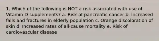 1. Which of the following is NOT a risk associated with use of Vitamin D supplements? a. Risk of pancreatic cancer b. Increased falls and fractures in elderly population c. Orange discoloration of skin d. Increased rates of all-cause mortality e. Risk of cardiovascular disease