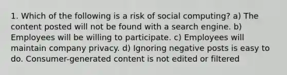 1. Which of the following is a risk of social computing? a) The content posted will not be found with a search engine. b) Employees will be willing to participate. c) Employees will maintain company privacy. d) Ignoring negative posts is easy to do. Consumer-generated content is not edited or filtered