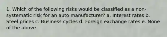 1. Which of the following risks would be classified as a non-systematic risk for an auto manufacturer? a. Interest rates b. Steel prices c. Business cycles d. Foreign exchange rates e. None of the above