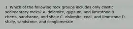 1. Which of the following rock groups includes only clastic sedimentary rocks? A. dolomite, gypsum, and limestone B. cherts, sandstone, and shale C. dolomite, coal, and limestone D. shale, sandstone, and conglomerate