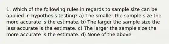 1. Which of the following rules in regards to sample size can be applied in hypothesis testing? a) The smaller the sample size the more accurate is the estimate. b) The larger the sample size the less accurate is the estimate. c) The larger the sample size the more accurate is the estimate. d) None of the above.