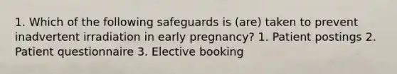 1. Which of the following safeguards is (are) taken to prevent inadvertent irradiation in early pregnancy? 1. Patient postings 2. Patient questionnaire 3. Elective booking