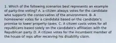 1. Which of the following scenarios best represents an example of party-line voting? A. a citizen always votes for the candidate who supports the conservation of the environment. B. A homeowner votes for a candidate based on the candidate's promise to lower property taxes. C. A citizen casts votes for all republicans based solely on the candidate's affiliation with the Republican party. D. A citizen votes for the incumbent member of the house of reps after receiving his disability claim.