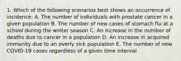 1. Which of the following scenarios best shows an occurrence of incidence: A. The number of individuals with prostate cancer in a given population B. The number of new cases of stomach flu at a school during the winter season C. An increase in the number of deaths due to cancer in a population D. An increase in acquired immunity due to an overly sick population E. The number of new COVID-19 cases regardless of a given time interval