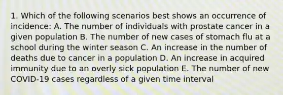 1. Which of the following scenarios best shows an occurrence of incidence: A. The number of individuals with prostate cancer in a given population B. The number of new cases of stomach flu at a school during the winter season C. An increase in the number of deaths due to cancer in a population D. An increase in acquired immunity due to an overly sick population E. The number of new COVID-19 cases regardless of a given time interval