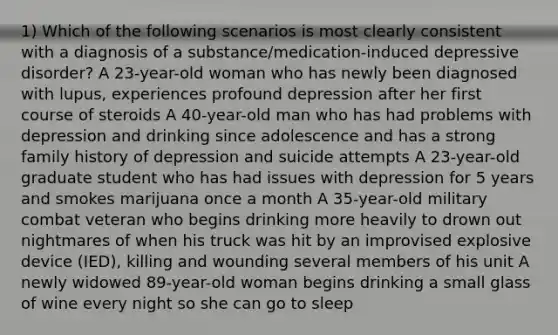 1) Which of the following scenarios is most clearly consistent with a diagnosis of a substance/medication-induced depressive disorder? A 23-year-old woman who has newly been diagnosed with lupus, experiences profound depression after her first course of steroids A 40-year-old man who has had problems with depression and drinking since adolescence and has a strong family history of depression and suicide attempts A 23-year-old graduate student who has had issues with depression for 5 years and smokes marijuana once a month A 35-year-old military combat veteran who begins drinking more heavily to drown out nightmares of when his truck was hit by an improvised explosive device (IED), killing and wounding several members of his unit A newly widowed 89-year-old woman begins drinking a small glass of wine every night so she can go to sleep