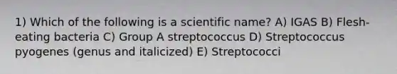 1) Which of the following is a scientific name? A) IGAS B) Flesh-eating bacteria C) Group A streptococcus D) Streptococcus pyogenes (genus and italicized) E) Streptococci