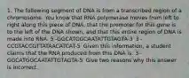 1. The following segment of DNA is from a transcribed region of a chromosome. You know that RNA polymerase moves from left to right along this piece of DNA, that the promoter for this gene is to the left of the DNA shown, and that this entire region of DNA is made into RNA. 5′-GGCATGGCAATATTGTAGTA-3′ 3′-CCGTACCGTTATAACATCAT-5′ Given this information, a student claims that the RNA produced from this DNA is: 3′-GGCATGGCAATATTGTAGTA-5′ Give two reasons why this answer is incorrect.