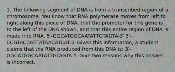 1. The following segment of DNA is from a transcribed region of a chromosome. You know that RNA polymerase moves from left to right along this piece of DNA, that the promoter for this gene is to the left of the DNA shown, and that this entire region of DNA is made into RNA. 5′-GGCATGGCAATATTGTAGTA-3′ 3′-CCGTACCGTTATAACATCAT-5′ Given this information, a student claims that the RNA produced from this DNA is: 3′-GGCATGGCAATATTGTAGTA-5′ Give two reasons why this answer is incorrect.