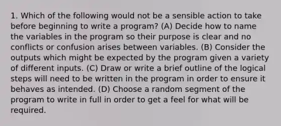 1. Which of the following would not be a sensible action to take before beginning to write a program? (A) Decide how to name the variables in the program so their purpose is clear and no conflicts or confusion arises between variables. (B) Consider the outputs which might be expected by the program given a variety of different inputs. (C) Draw or write a brief outline of the logical steps will need to be written in the program in order to ensure it behaves as intended. (D) Choose a random segment of the program to write in full in order to get a feel for what will be required.