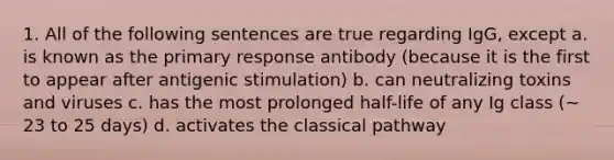 1. All of the following sentences are true regarding IgG, except a. is known as the primary response antibody (because it is the first to appear after antigenic stimulation) b. can neutralizing toxins and viruses c. has the most prolonged half-life of any Ig class (~ 23 to 25 days) d. activates the classical pathway