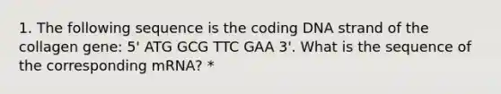 1. The following sequence is the coding DNA strand of the collagen gene: 5' ATG GCG TTC GAA 3'. What is the sequence of the corresponding mRNA? *