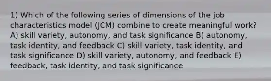 1) Which of the following series of dimensions of the job characteristics model (JCM) combine to create meaningful work? A) skill variety, autonomy, and task significance B) autonomy, task identity, and feedback C) skill variety, task identity, and task significance D) skill variety, autonomy, and feedback E) feedback, task identity, and task significance