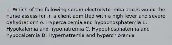 1. Which of the following serum electrolyte imbalances would the nurse assess for in a client admitted with a high fever and severe dehydration? A. Hypercalcemia and hypophosphatemia B. Hypokalemia and hyponatremia C. Hypophosphatemia and hypocalcemia D. Hypernatremia and hyperchloremia