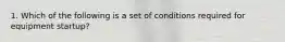 1. Which of the following is a set of conditions required for equipment startup?