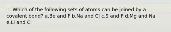 1. Which of the following sets of atoms can be joined by a covalent bond? a.Be and F b.Na and Cl c.S and F d.Mg and Na e.Li and Cl