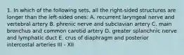 1. In which of the following sets, all the right-sided structures are longer than the left-sided ones: A. recurrent laryngeal nerve and vertebral artery B. phrenic nerve and subclavian artery C. main bronchus and common carotid artery D. greater splanchnic nerve and lymphatic duct E. crus of diaphragm and posterior intercostal arteries III - XII
