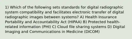 1) Which of the following sets standards for digital radiographic system compatibility and facilitates electronic transfer of digital radiographic images between systems? A) Health Insurance Portability and Accountability Act (HIPAA) B) Protected health-related information (PHI) C) Cloud file sharing systems D) Digital Imaging and Communications in Medicine (DICOM)