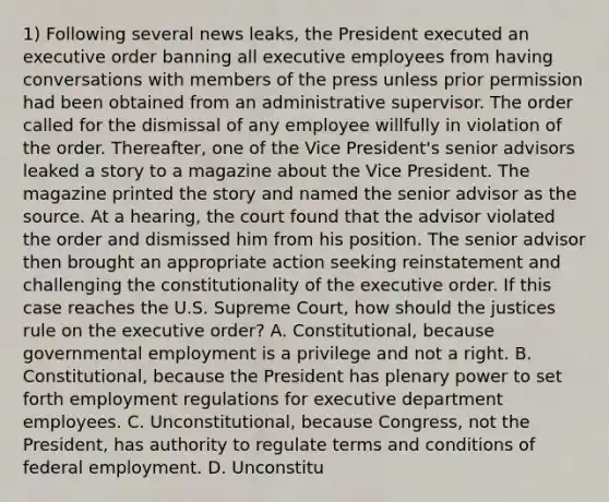 1) Following several news leaks, the President executed an executive order banning all executive employees from having conversations with members of the press unless prior permission had been obtained from an administrative supervisor. The order called for the dismissal of any employee willfully in violation of the order. Thereafter, one of the Vice President's senior advisors leaked a story to a magazine about the Vice President. The magazine printed the story and named the senior advisor as the source. At a hearing, the court found that the advisor violated the order and dismissed him from his position. The senior advisor then brought an appropriate action seeking reinstatement and challenging the constitutionality of the executive order. If this case reaches the U.S. Supreme Court, how should the justices rule on the executive order? A. Constitutional, because governmental employment is a privilege and not a right. B. Constitutional, because the President has plenary power to set forth employment regulations for executive department employees. C. Unconstitutional, because Congress, not the President, has authority to regulate terms and conditions of federal employment. D. Unconstitu