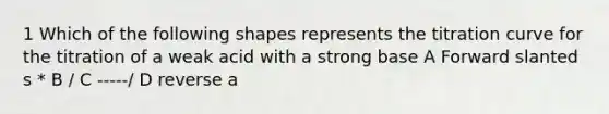 1 Which of the following shapes represents the titration curve for the titration of a weak acid with a strong base A Forward slanted s * B / C -----/ D reverse a