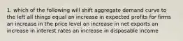 1. which of the following will shift aggregate demand curve to the left all things equal an increase in expected profits for firms an increase in the price level an increase in net exports an increase in interest rates an increase in disposable income