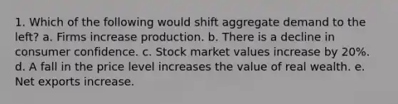 1. Which of the following would shift aggregate demand to the left? a. Firms increase production. b. There is a decline in consumer confidence. c. Stock market values increase by 20%. d. A fall in the price level increases the value of real wealth. e. Net exports increase.