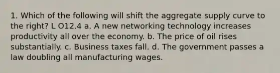 1. Which of the following will shift the aggregate supply curve to the right? L O12.4 a. A new networking technology increases productivity all over the economy. b. The price of oil rises substantially. c. Business taxes fall. d. The government passes a law doubling all manufacturing wages.