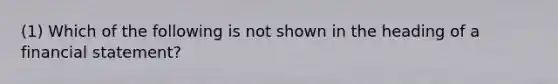 (1) Which of the following is not shown in the heading of a financial statement?