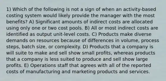 1) Which of the following is not a sign of when an activity-based costing system would likely provide the manager with the most benefits? A) Significant amounts of indirect costs are allocated using only one or two cost pools. B) All or most indirect costs are identified as output unit-level costs. C) Products make diverse demands on resources because of differences in volume, process steps, batch size, or complexity. D) Products that a company is will suite to make and sell show small profits, whereas products that a company is less suited to produce and sell show large profits. E) Operations staff that agrees with all of the reported costs of manufacturing and marketing products and services.