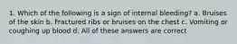 1. Which of the following is a sign of internal bleeding? a. Bruises of the skin b. Fractured ribs or bruises on the chest c. Vomiting or coughing up blood d. All of these answers are correct